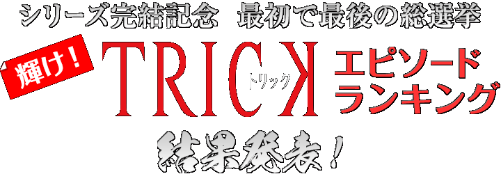 シリーズ完結記念　最初で最後の総選挙　輝け！『TRICK』エピソードランキング結果発表！